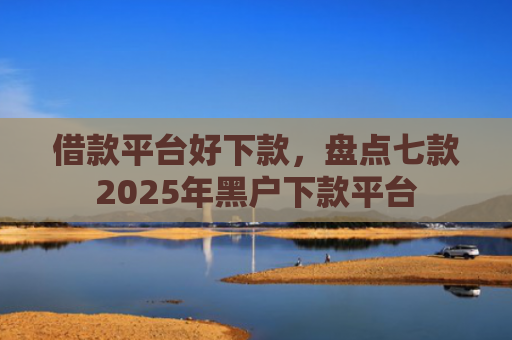 借款平台好下款，盘点七款2025年黑户下款平台