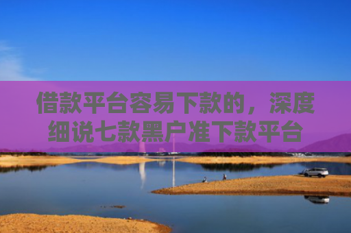 借款平台容易下款的，深度细说七款黑户准下款平台