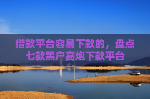 借款平台容易下款的，盘点七款黑户高炮下款平台