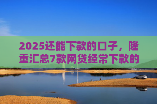 2025还能下款的口子，隆重汇总7款网贷经常下款的口子