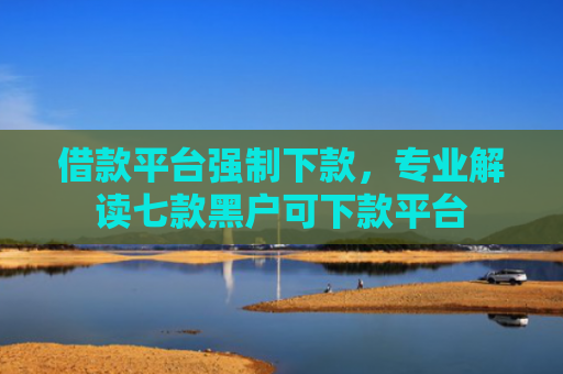 借款平台强制下款，专业解读七款黑户可下款平台