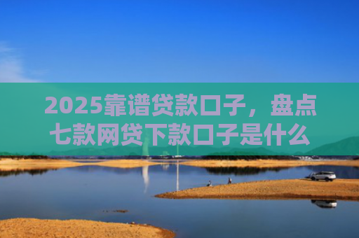 2025靠谱贷款口子，盘点七款网贷下款口子是什么