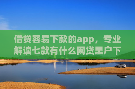 借贷容易下款的app，专业解读七款有什么网贷黑户下款容易