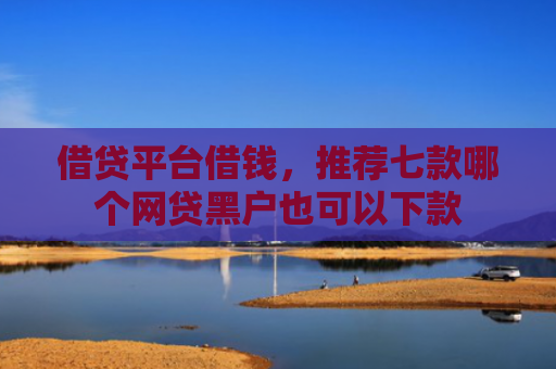 借贷平台借钱，推荐七款哪个网贷黑户也可以下款