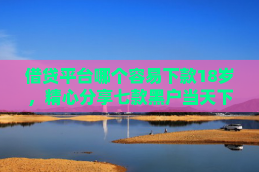 借贷平台哪个容易下款18岁，精心分享七款黑户当天下款的大额网贷