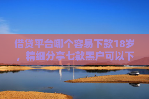 借贷平台哪个容易下款18岁，精细分享七款黑户可以下款的大额网贷
