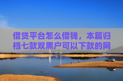 借贷平台怎么借钱，本篇归档七款双黑户可以下款的网贷