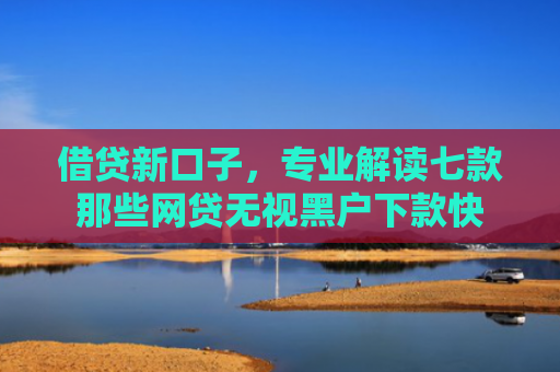 借贷新口子，专业解读七款那些网贷无视黑户下款快