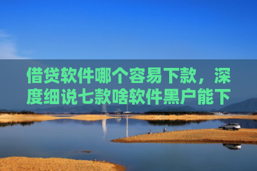 借贷软件哪个容易下款，深度细说七款啥软件黑户能下款的网贷