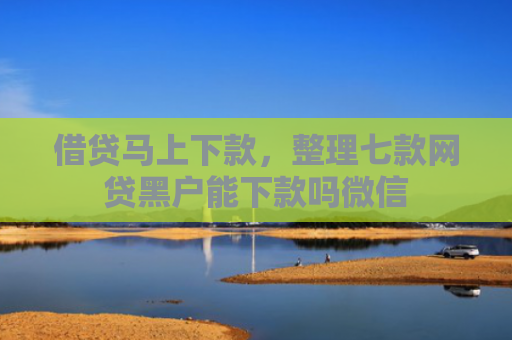 借贷马上下款，整理七款网贷黑户能下款吗微信