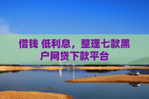 借钱 低利息，整理七款黑户网贷下款平台