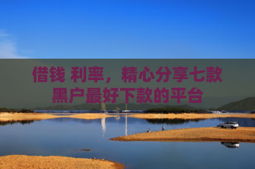 借钱 利率，精心分享七款黑户最好下款的平台