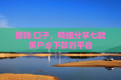 借钱 口子，精细分享七款黑户必下款的平台