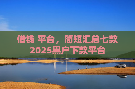 借钱 平台，简短汇总七款2025黑户下款平台