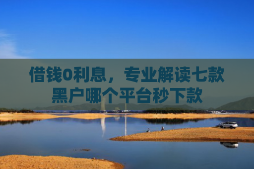 借钱0利息，专业解读七款黑户哪个平台秒下款