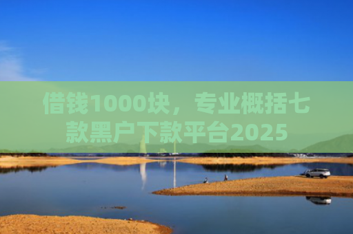 借钱1000块，专业概括七款黑户下款平台2025