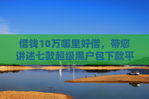 借钱10万哪里好借，带您讲述七款超级黑户包下款平台