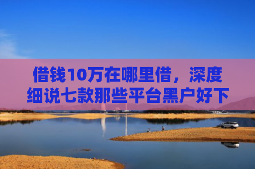 借钱10万在哪里借，深度细说七款那些平台黑户好下款