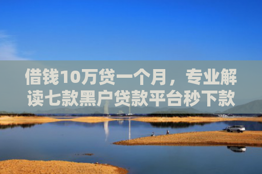 借钱10万贷一个月，专业解读七款黑户贷款平台秒下款
