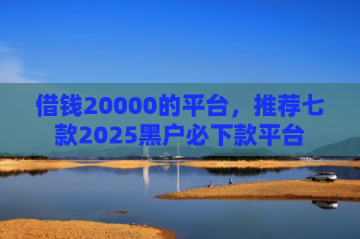借钱20000的平台，推荐七款2025黑户必下款平台