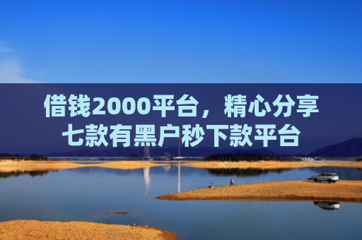 借钱2000平台，精心分享七款有黑户秒下款平台