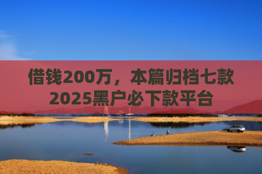 借钱200万，本篇归档七款2025黑户必下款平台