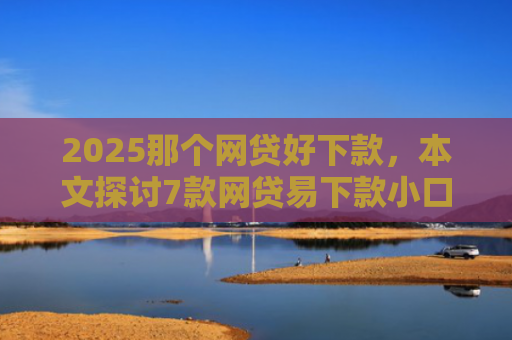 2025那个网贷好下款，本文探讨7款网贷易下款小口子
