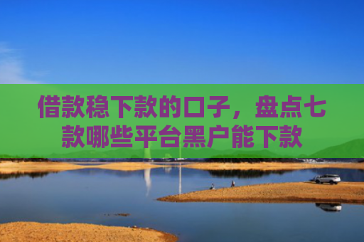 借款稳下款的口子，盘点七款哪些平台黑户能下款