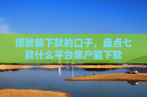 借款能下款的口子，盘点七款什么平台黑户能下款