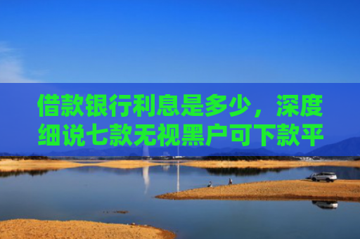 借款银行利息是多少，深度细说七款无视黑户可下款平台