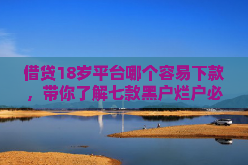 借贷18岁平台哪个容易下款，带你了解七款黑户烂户必下款的网贷