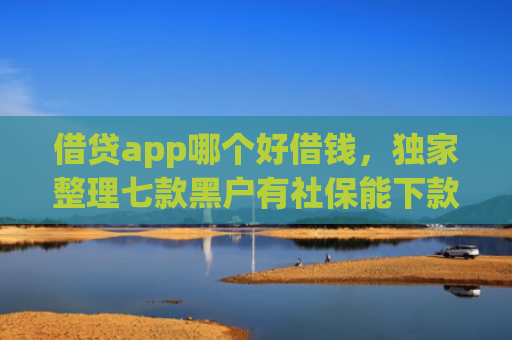 借贷app哪个好借钱，独家整理七款黑户有社保能下款的网贷