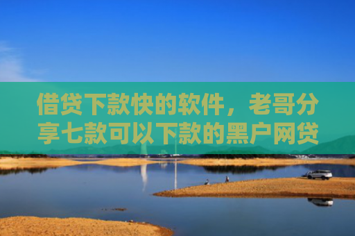 借贷下款快的软件，老哥分享七款可以下款的黑户网贷平台