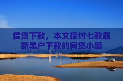借贷下款，本文探讨七款最新黑户下款的网贷小额