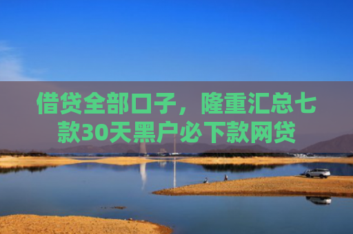 借贷全部口子，隆重汇总七款30天黑户必下款网贷