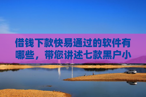 借钱下款快易通过的软件有哪些，带您讲述七款黑户小额贷款下款的