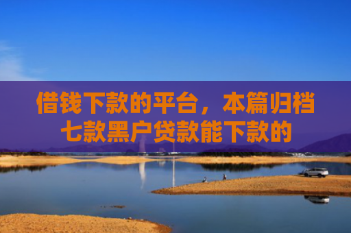 借钱下款的平台，本篇归档七款黑户贷款能下款的