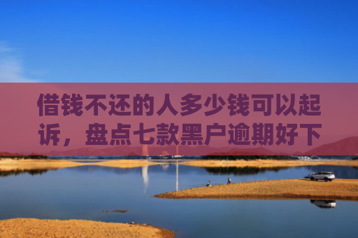 借钱不还的人多少钱可以起诉，盘点七款黑户逾期好下款的平台