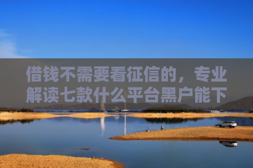 借钱不需要看征信的，专业解读七款什么平台黑户能下款了