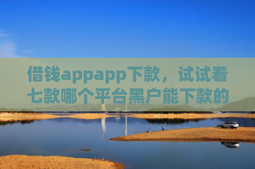 借钱appapp下款，试试看七款哪个平台黑户能下款的