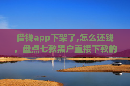 借钱app下架了,怎么还钱，盘点七款黑户直接下款的平台