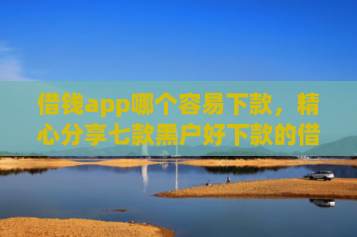 借钱app哪个容易下款，精心分享七款黑户好下款的借款平台