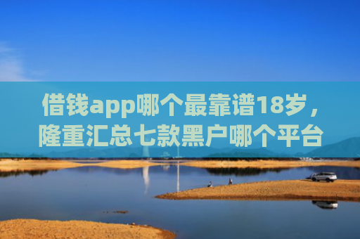 借钱app哪个最靠谱18岁，隆重汇总七款黑户哪个平台好下款啊
