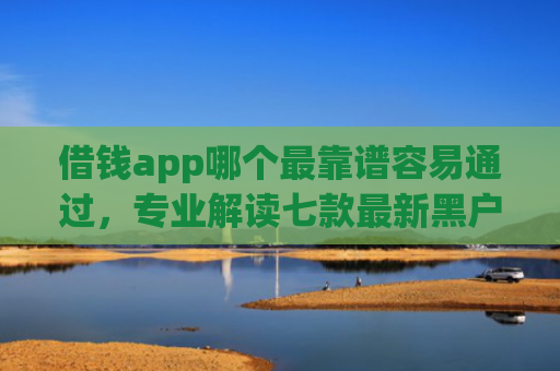 借钱app哪个最靠谱容易通过，专业解读七款最新黑户秒下款的平台