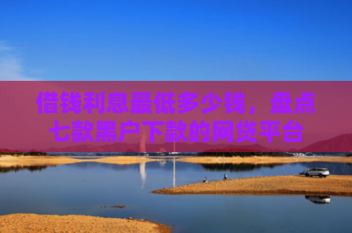借钱利息最低多少钱，盘点七款黑户下款的网贷平台