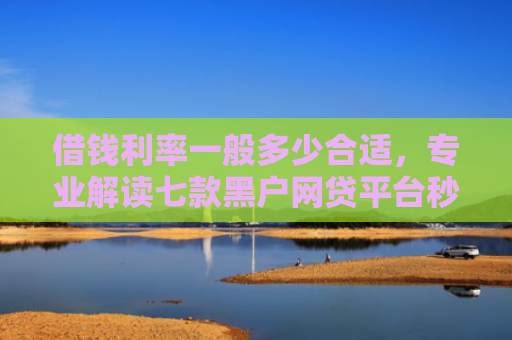 借钱利率一般多少合适，专业解读七款黑户网贷平台秒下款简单