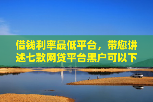 借钱利率最低平台，带您讲述七款网贷平台黑户可以下款