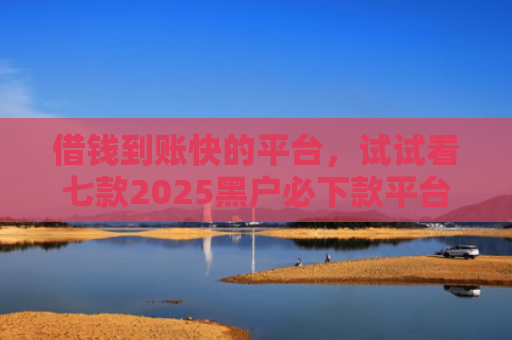 借钱到账快的平台，试试看七款2025黑户必下款平台推荐