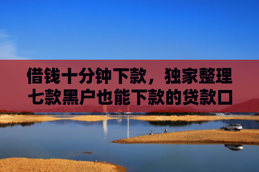借钱十分钟下款，独家整理七款黑户也能下款的贷款口子