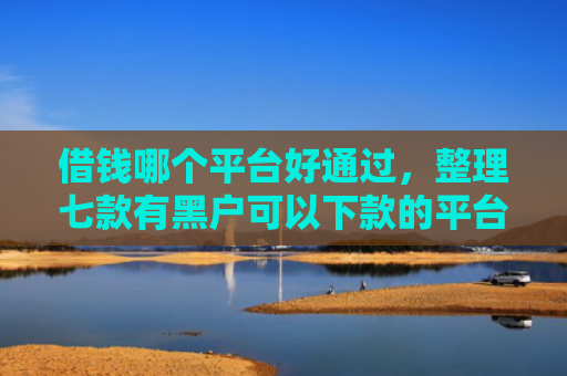 借钱哪个平台好通过，整理七款有黑户可以下款的平台吗